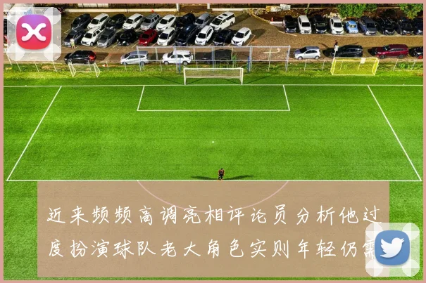 近来频频高调亮相评论员分析他过度扮演球队老大角色实则年轻仍需成长