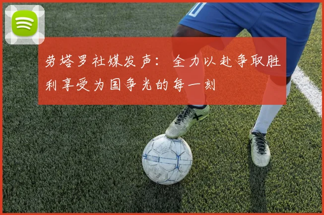 劳塔罗社媒发声：全力以赴争取胜利享受为国争光的每一刻