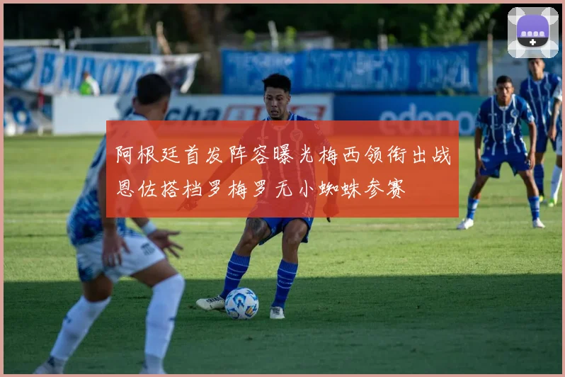 阿根廷首发阵容曝光梅西领衔出战恩佐搭档罗梅罗无小蜘蛛参赛