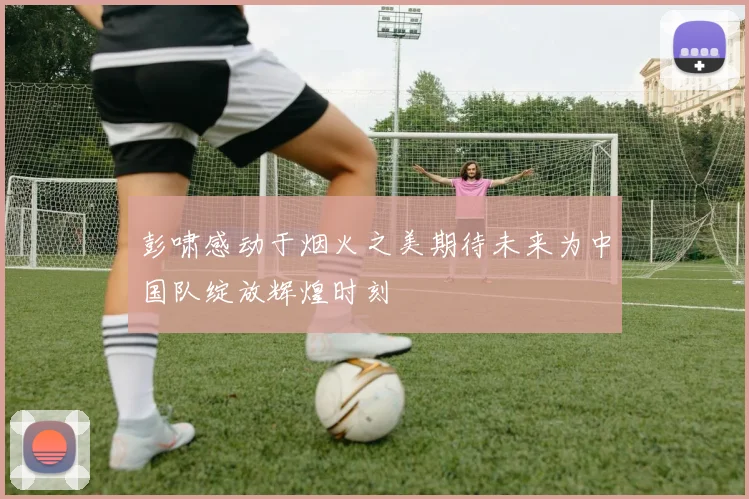 彭啸感动于烟火之美期待未来为中国队绽放辉煌时刻