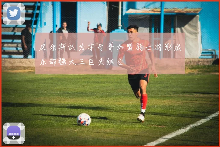 皮尔斯认为字母哥加盟骑士将形成东部强大三巨头组合