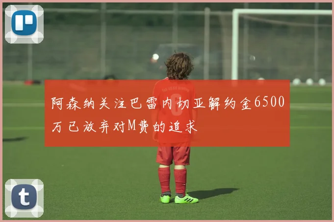 阿森纳关注巴雷内切亚解约金6500万已放弃对M费的追求