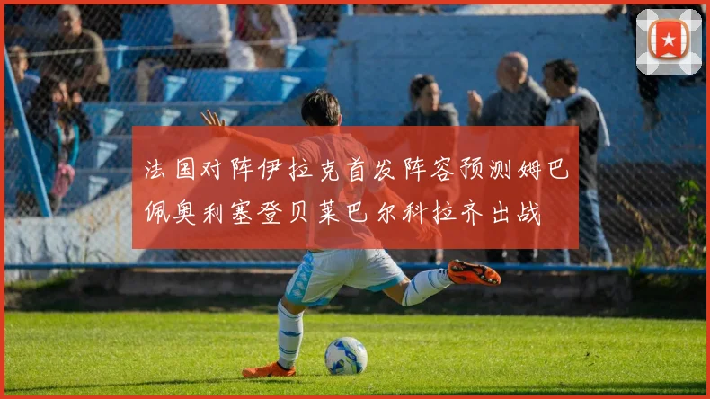 法国对阵伊拉克首发阵容预测姆巴佩奥利塞登贝莱巴尔科拉齐出战