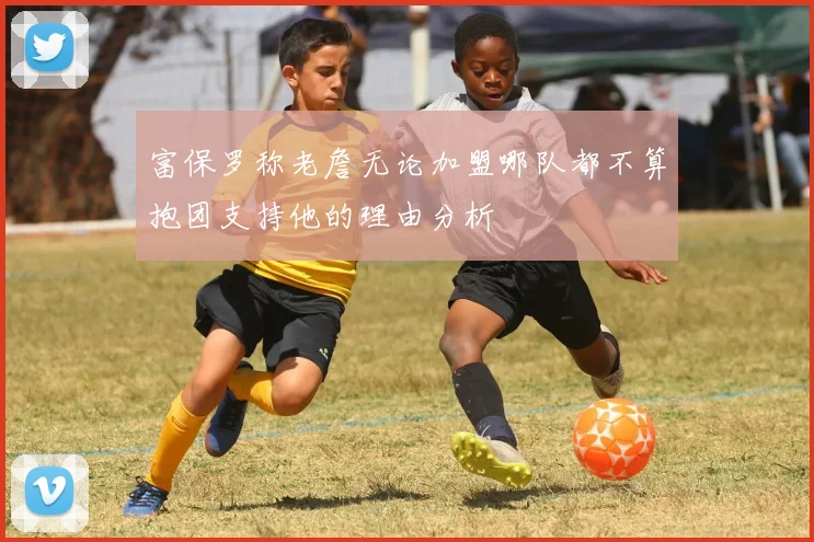 富保罗称老詹无论加盟哪队都不算抱团支持他的理由分析