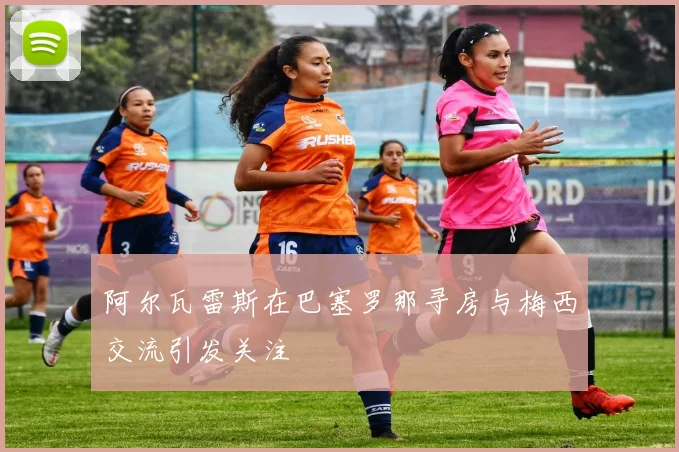 阿尔瓦雷斯在巴塞罗那寻房与梅西交流引发关注