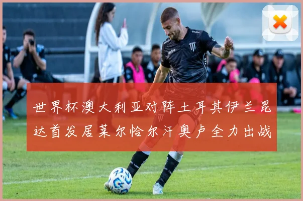 世界杯澳大利亚对阵土耳其伊兰昆达首发居莱尔恰尔汗奥卢全力出战