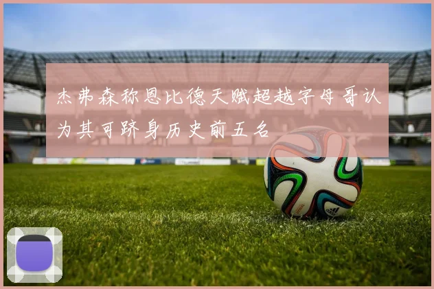 杰弗森称恩比德天赋超越字母哥认为其可跻身历史前五名