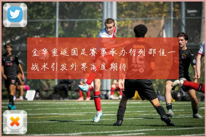 金华重返国足赛事承办行列邵佳一战术引发外界高度期待