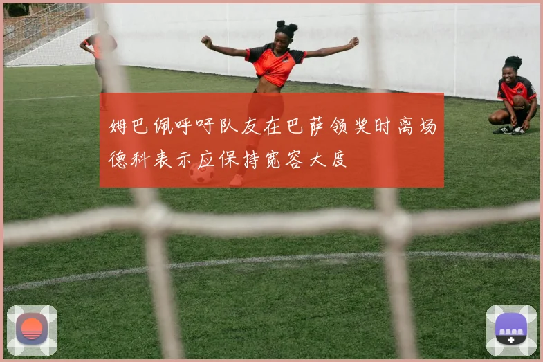 姆巴佩呼吁队友在巴萨领奖时离场德科表示应保持宽容大度