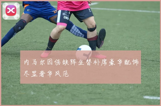 内马尔因伤缺阵坐替补席豪华配饰尽显奢华风范